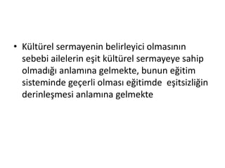 • Kültürel sermayenin belirleyici olmasının
sebebi ailelerin eşit kültürel sermayeye sahip
olmadığı anlamına gelmekte, bunun eğitim
sisteminde geçerli olması eğitimde eşitsizliğin
derinleşmesi anlamına gelmekte
 