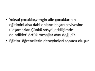 • Yoksul çocuklar,zengin aile çocuklarının
eğitimini alsa dahi onların başarı seviyesine
ulaşamazlar. Çünkü sosyal etkilişimde
edindikleri örtük mesajlar aynı değildir.
• Eğitim öğrencilerin deneyimleri sonucu oluşur
 