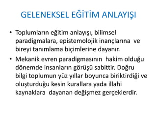 GELENEKSEL EĞİTİM ANLAYIŞI
• Toplumların eğitim anlayışı, bilimsel
paradigmalara, epistemolojik inançlarına ve
bireyi tanımlama biçimlerine dayanır.
• Mekanik evren paradigmasının hakim olduğu
dönemde insanların görüşü sabittir. Doğru
bilgi toplumun yüz yıllar boyunca biriktirdiği ve
oluşturduğu kesin kurallara yada illahi
kaynaklara dayanan değişmez gerçeklerdir.
 