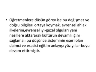 • Öğretmenlere düşün görev ise bu değişmez ve
doğru bilgileri ortaya koymak, evrensel ahlak
ilkelerini,evrensel iyi-güzel olguları yeni
nesillere aktararak kültürün devamlılığını
sağlamalı bu düşünce sisteminin eseri olan
daimci ve esasici eğitim anlayışı yüz yıllar boyu
devam ettirmiştir.
 