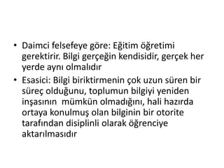• Daimci felsefeye göre: Eğitim öğretimi
gerektirir. Bilgi gerçeğin kendisidir, gerçek her
yerde aynı olmalıdır
• Esasici: Bilgi biriktirmenin çok uzun süren bir
süreç olduğunu, toplumun bilgiyi yeniden
inşasının mümkün olmadığını, hali hazırda
ortaya konulmuş olan bilginin bir otorite
tarafından disiplinli olarak öğrenciye
aktarılmasıdır
 