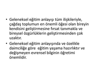 • Geleneksel eğitim anlayışı tüm ilişkileriyle,
çağdaş toplumun en önemli öğesi olan bireyin
kendisini geliştirmesine fırsat tanımakla ve
bireysel özgürlüklerin geliştirmesinden çok
uzaktır.
• Geleneksel eğitim anlayışında ve özelikle
daimciliğe göre eğitim yaşama hazırlıktır ve
değişmeyen evrensel bilginin öğretimi
önemlidir.
 