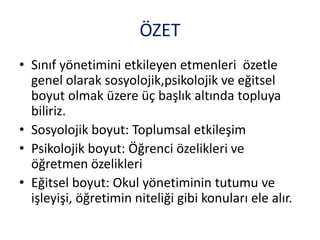 ÖZET
• Sınıf yönetimini etkileyen etmenleri özetle
genel olarak sosyolojik,psikolojik ve eğitsel
boyut olmak üzere üç başlık altında topluya
biliriz.
• Sosyolojik boyut: Toplumsal etkileşim
• Psikolojik boyut: Öğrenci özelikleri ve
öğretmen özelikleri
• Eğitsel boyut: Okul yönetiminin tutumu ve
işleyişi, öğretimin niteliği gibi konuları ele alır.
 