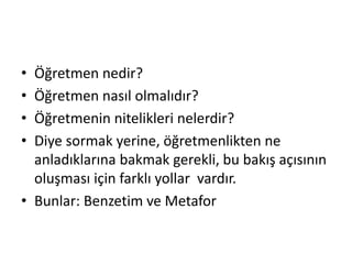 • Öğretmen nedir?
• Öğretmen nasıl olmalıdır?
• Öğretmenin nitelikleri nelerdir?
• Diye sormak yerine, öğretmenlikten ne
anladıklarına bakmak gerekli, bu bakış açısının
oluşması için farklı yollar vardır.
• Bunlar: Benzetim ve Metafor
 