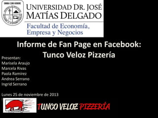 Informe de Fan Page en Facebook:
Tunco Veloz Pizzería
Presentan:
Marisela Araujo
Marcela Rivas
Paola Ramírez
Andrea Serrano
Ingrid Serrano
Lunes 25 de noviembre de 2013

 
