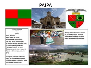 PAIPA



         HIMNO DE PAIPA
                                                Otros pueblos cubrieron las frondas
               CORO
                                                De aquel árbol sin par promisor,
Salve oh Paipa
                                                La virtud y el honor son las ondas
En tu campo de Vargas,
                                                Que le infunden eterno esplendor.
A Colombia el laurel corono,
Y al rigor de tus ínclitas ramas
El dominio opresor sucumbió – Bis –
Prometemos tus hijos amarte
Y encauzarte a feliz porvenir,
Solo ansiamos oh madre adorarte
Y en tu ambiente sagrado morir.
(bis)

Tu lugar es cimero en la historia,
Sigue oh Paipa del merito en pos,
Que a los pueblos valientes la gloria
Les concede munífico Dios.
 