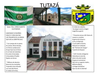 TUTAZÁ


 Autor: Pbro. JORGE ALBERTO            En todas las cabañas,
         GUATIBONZA                    Se yergue vuestra imagen
                                       magnifica y gentil.
CANTEMOS TUTACEÑOS
CON FE Y CON LEALTAD                    * Presente estuvo ¡Oh! Reina Al
LOS TRIUNFOS DE LA VIRGEN              invocar tu nombre
QUE DIO LA LIBERTAD (bis)              El genio de la Guerra
                                       La fe y la libertad;
 * Los campos de mi patria             Y cual Judith la fuerte,
Os cantan, Reina Amada,                Peleaste en la Batalla
Un Himno candencioso                   Del “Pantano de Vargas”
Al que hace eco el Amor                Y puente de Boyacá
En el Cielo de Colombia
Os canta Inmaculada;                    * ¡Oh! Estrella refulgente
Inmaculada el Pueblo                   Colombia en este día
Repite con fervor                      Ante la faz del mundo
                                       Se goza en proclamar
 * Millares de devotos                 Que sois su augusta madre ,
Recorren las montañas                  Bellísima María,
Trayendo como ofrenda                  La Virgen de Bolívar
Las roras del Pensil,                  Que nos dio la Libertad
En todas la Ermitas,
 