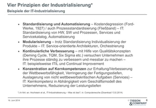 19. Juni 2014 ©
▪ Standardisierung und Automatisierung – Kostendegression (Ford-
Werke, 1927) / auch Prozessstandardisierung (Fließband) – IT:
Standardisierung von HW, SW und Prozessen, Services und
Servicekatalog, Automatisierung
▪ Modularisierung – trotz Standardisierung Individualisierung der
Produkte – IT: Service-orientierte Architekturen, Orchestrierung
▪ Kontinuierliche Verbesserung – mit Hilfe von Qualitätskonzepten
(Deming Cycle, TQM, Six Sigma etc.) versuchen Unternehmen auch
ihre Prozesse ständig zu verbessern und messbar zu machen –  
IT: beispielsweise ITIL und Continual Improvement
▪ Konzentration auf Kernkompetenzen zur Erhaltung/Verbesserung
der Wettbewerbsfähigkeit, Verringerung der Fertigungsstiefen,
Auslagerung von nicht wettbewerbskritischen Aufgaben (Services) –
IT: Kernkompetenz in Abhängigkeit vom Geschäftsmodell des
Unternehmens, Reduzierung der Leistungstiefen
!
*) In Anl. an: Hochstein et al., IT-Industrialisierung – Was ist das?, in: Computerwoche (Download 13.6.2014)
Vier Prinzipien der Industrialisierung*
Beispiele der IT-Industrialisierung
6
 