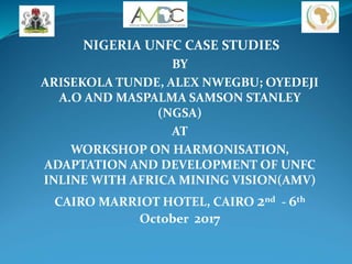 NIGERIA UNFC CASE STUDIES
BY
ARISEKOLA TUNDE, ALEX NWEGBU; OYEDEJI
A.O AND MASPALMA SAMSON STANLEY
(NGSA)
AT
WORKSHOP ON HARMONISATION,
ADAPTATION AND DEVELOPMENT OF UNFC
INLINE WITH AFRICA MINING VISION(AMV)
CAIRO MARRIOT HOTEL, CAIRO 2nd - 6th
October 2017
 