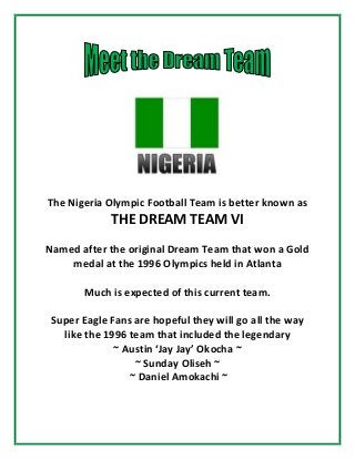 The Nigeria Olympic Football Team is better known as
THE DREAM TEAM VI
Named after the original Dream Team that won a Gold
medal at the 1996 Olympics held in Atlanta
Much is expected of this current team.
Super Eagle Fans are hopeful they will go all the way
like the 1996 team that included the legendary
~ Austin ‘Jay Jay’ Okocha ~
~ Sunday Oliseh ~
~ Daniel Amokachi ~
 