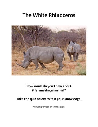 The White Rhinoceros
How much do you know about
this amazing mammal?
Take the quiz below to test your knowledge.
Answers provided on the last page.
 