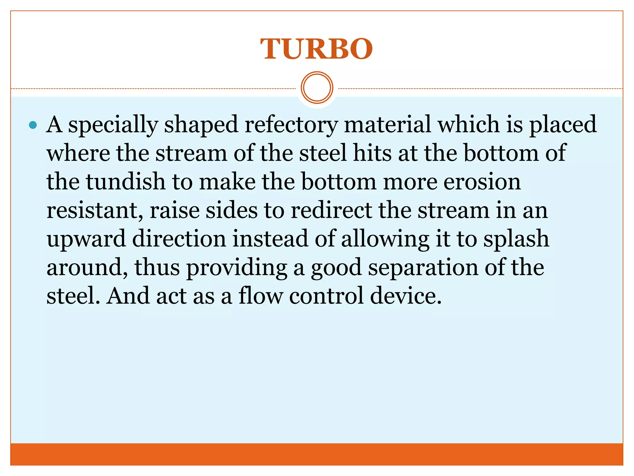 TURBO
 A specially shaped refectory material which is placed
where the stream of the steel hits at the bottom of
the tundish to make the bottom more erosion
resistant, raise sides to redirect the stream in an
upward direction instead of allowing it to splash
around, thus providing a good separation of the
steel. And act as a flow control device.
 