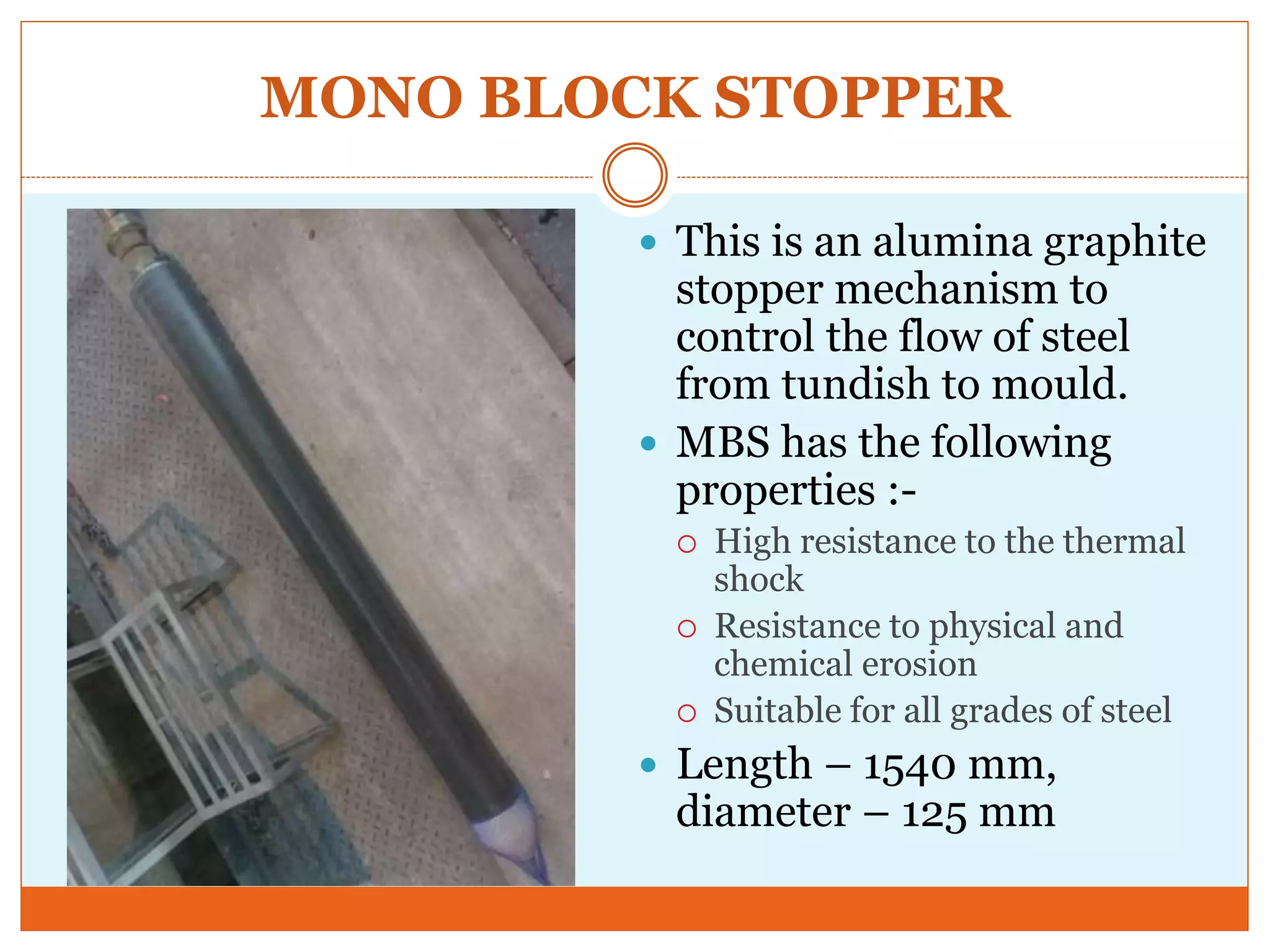 MONO BLOCK STOPPER
 This is an alumina graphite
stopper mechanism to
control the flow of steel
from tundish to mould.
 MBS has the following
properties :-
 High resistance to the thermal
shock
 Resistance to physical and
chemical erosion
 Suitable for all grades of steel
 Length – 1540 mm,
diameter – 125 mm
 