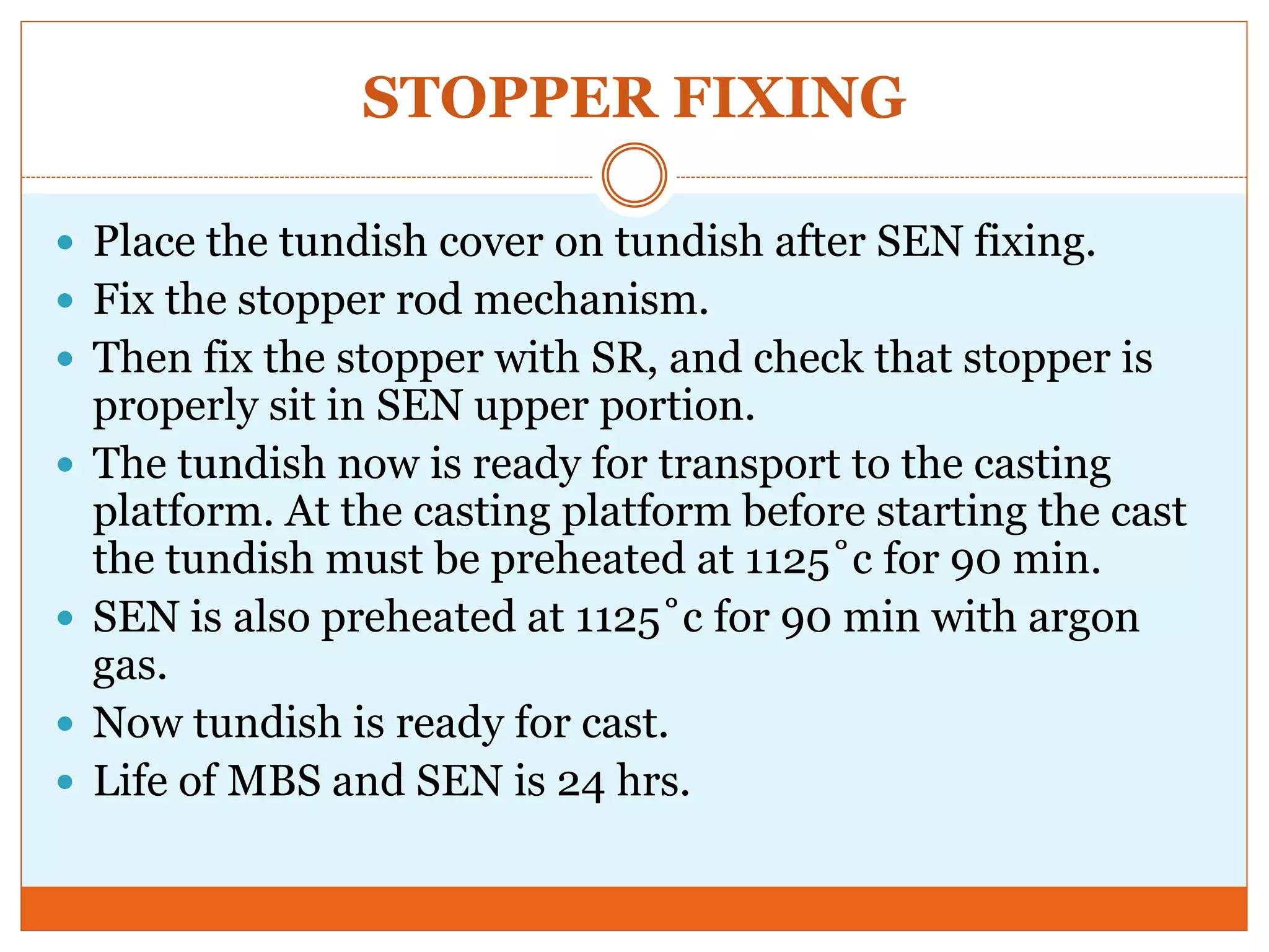 STOPPER FIXING
 Place the tundish cover on tundish after SEN fixing.
 Fix the stopper rod mechanism.
 Then fix the stopper with SR, and check that stopper is
properly sit in SEN upper portion.
 The tundish now is ready for transport to the casting
platform. At the casting platform before starting the cast
the tundish must be preheated at 1125˚c for 90 min.
 SEN is also preheated at 1125˚c for 90 min with argon
gas.
 Now tundish is ready for cast.
 Life of MBS and SEN is 24 hrs.
 