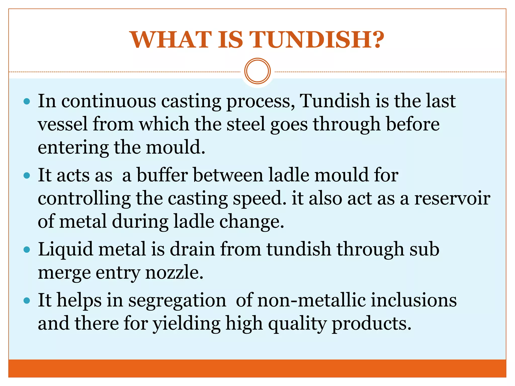 WHAT IS TUNDISH?
 In continuous casting process, Tundish is the last
vessel from which the steel goes through before
entering the mould.
 It acts as a buffer between ladle mould for
controlling the casting speed. it also act as a reservoir
of metal during ladle change.
 Liquid metal is drain from tundish through sub
merge entry nozzle.
 It helps in segregation of non-metallic inclusions
and there for yielding high quality products.
 