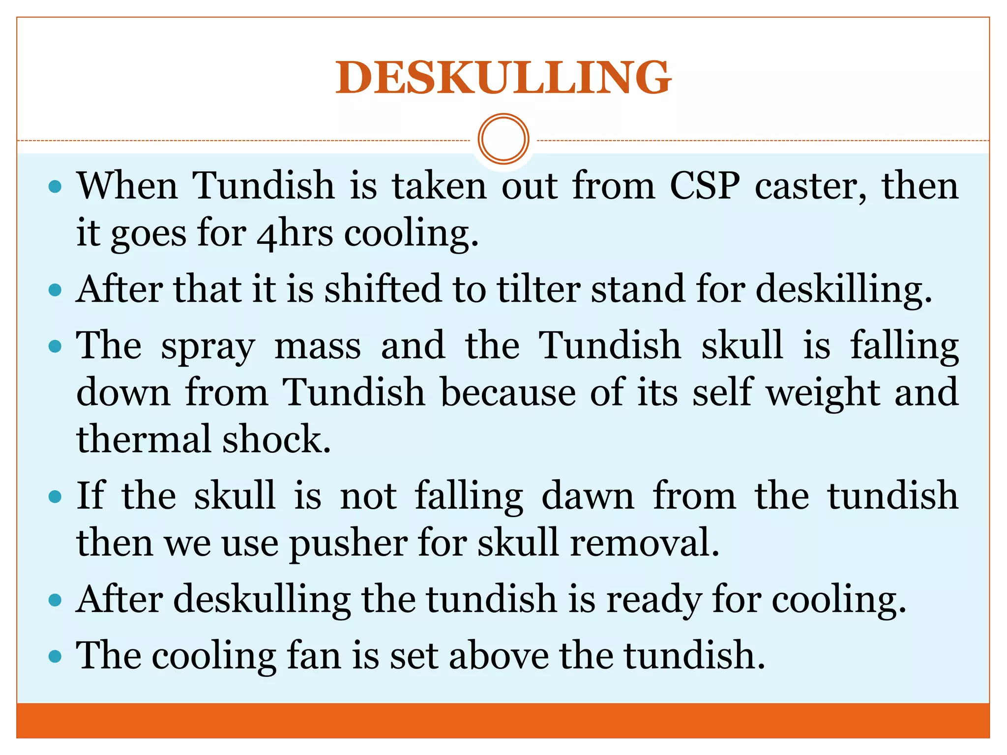 DESKULLING
 When Tundish is taken out from CSP caster, then
it goes for 4hrs cooling.
 After that it is shifted to tilter stand for deskilling.
 The spray mass and the Tundish skull is falling
down from Tundish because of its self weight and
thermal shock.
 If the skull is not falling dawn from the tundish
then we use pusher for skull removal.
 After deskulling the tundish is ready for cooling.
 The cooling fan is set above the tundish.
 