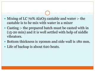  Mixing of LC 70% Al2O3 castable and water :- the
castable is to be mix with water in a mixer
 Casting :- the prepared batch must be casted with in
(15-20 min) and it is well settled with help of niddle
vibrators.
 Bottom thickness is 190mm and side wall is 180 mm.
 Life of backup is about 620 heats.
 