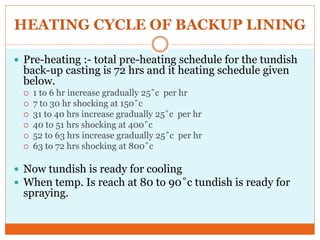 HEATING CYCLE OF BACKUP LINING
 Pre-heating :- total pre-heating schedule for the tundish
back-up casting is 72 hrs and it heating schedule given
below.
 1 to 6 hr increase gradually 25˚c per hr
 7 to 30 hr shocking at 150˚c
 31 to 40 hrs increase gradually 25˚c per hr
 40 to 51 hrs shocking at 400˚c
 52 to 63 hrs increase gradually 25˚c per hr
 63 to 72 hrs shocking at 800˚c
 Now tundish is ready for cooling
 When temp. Is reach at 80 to 90˚c tundish is ready for
spraying.
 