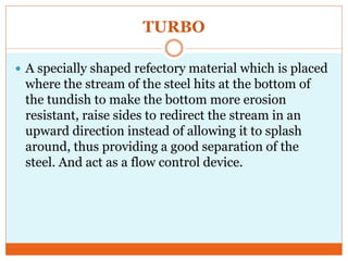 TURBO
 A specially shaped refectory material which is placed
where the stream of the steel hits at the bottom of
the tundish to make the bottom more erosion
resistant, raise sides to redirect the stream in an
upward direction instead of allowing it to splash
around, thus providing a good separation of the
steel. And act as a flow control device.
 