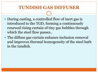 TUNDISH GAS DIFFUSER
 During casting, a controlled flow of inert gas is
introduced to the TGD, forming a continuously
renewed rising curtain of tiny gas bubbles through
which the steel flow passes..
 The diffuse gas curtain enhance inclusion removal
and improves thermal homogeneity of the steel bath
in the tundish.
 