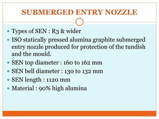 SUBMERGED ENTRY NOZZLE
 Types of SEN : R3 & wider
 ISO statically pressed alumina graphite submerged
entry nozzle produced for protection of the tundish
and the mould.
 SEN top diameter : 160 to 162 mm
 SEN bell diameter : 130 to 132 mm
 SEN length : 1120 mm
 Material : 90% high alumina
 