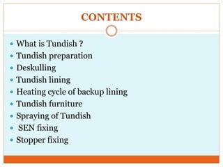 CONTENTS
 What is Tundish ?
 Tundish preparation
 Deskulling
 Tundish lining
 Heating cycle of backup lining
 Tundish furniture
 Spraying of Tundish
 SEN fixing
 Stopper fixing
 