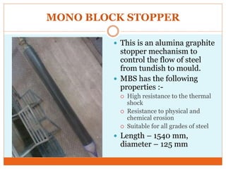 MONO BLOCK STOPPER
 This is an alumina graphite
stopper mechanism to
control the flow of steel
from tundish to mould.
 MBS has the following
properties :-
 High resistance to the thermal
shock
 Resistance to physical and
chemical erosion
 Suitable for all grades of steel
 Length – 1540 mm,
diameter – 125 mm
 