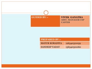 PREPARED BY :-
MAYUR KORADIYA 126340321059
SANDEEP YADAV 136340321060
GUIDED BY :- VIVEK GANATRA
ASST. MANAGER CSP
CASTER
 