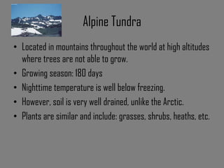 Alpine Tundra
• Located in mountains throughout the world at high altitudes
where trees are not able to grow.
• Growing season: 180 days
• Nighttime temperature is well below freezing.
• However, soil is very well drained, unlike the Arctic.
• Plants are similar and include: grasses, shrubs, heaths, etc.
 