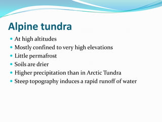 Alpine tundra
 At high altitudes
 Mostly confined to very high elevations
 Little permafrost
 Soils are drier
 Higher precipitation than in Arctic Tundra
 Steep topography induces a rapid runoff of water
 
