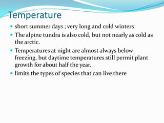 Temperature
 short summer days ; very long and cold winters
 The alpine tundra is also cold, but not nearly as cold as
  the arctic.
 Temperatures at night are almost always below
  freezing, but daytime temperatures still permit plant
  growth for about half the year.
 limits the types of species that can live there
 