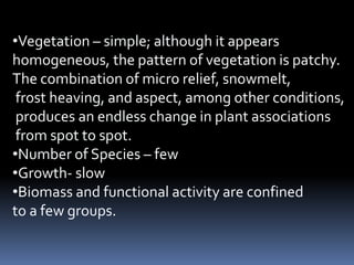 •Vegetation – simple; although it appears
homogeneous, the pattern of vegetation is patchy.
The combination of micro relief, snowmelt,
 frost heaving, and aspect, among other conditions,
 produces an endless change in plant associations
 from spot to spot.
•Number of Species – few
•Growth- slow
•Biomass and functional activity are confined
to a few groups.
 