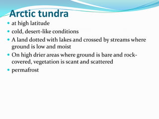 Arctic tundra
 at high latitude
 cold, desert-like conditions
 A land dotted with lakes and crossed by streams where
  ground is low and moist
 On high drier areas where ground is bare and rock-
  covered, vegetation is scant and scattered
 permafrost
 
