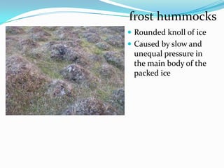 frost hummocks
 Rounded knoll of ice
 Caused by slow and
 unequal pressure in
 the main body of the
 packed ice
 