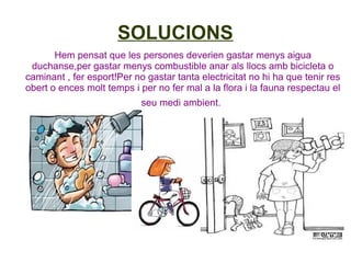 SOLUCIONS
       Hem pensat que les persones deverien gastar menys aigua
 duchanse,per gastar menys combustible anar als llocs amb bicicleta o
caminant , fer esport!Per no gastar tanta electricitat no hi ha que tenir res
obert o ences molt temps i per no fer mal a la flora i la fauna respectau el
                            seu medi ambient.
 