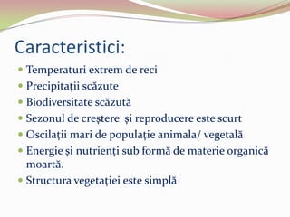 Caracteristici:
 Temperaturi extrem de reci
 Precipitaţii scăzute
 Biodiversitate scăzută
 Sezonul de creştere şi reproducere este scurt
 Oscilaţii mari de populaţie animala/ vegetală
 Energie şi nutrienţi sub formă de materie organică
moartă.
 Structura vegetaţiei este simplă
 
