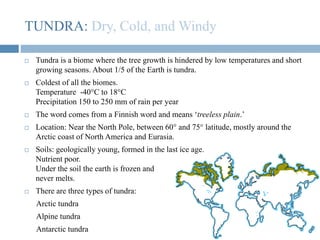 TUNDRA: Dry, Cold, and Windy
 Tundra is a biome where the tree growth is hindered by low temperatures and short
growing seasons. About 1/5 of the Earth is tundra.
 Coldest of all the biomes.
Temperature -40°C to 18°C
Precipitation 150 to 250 mm of rain per year
 The word comes from a Finnish word and means ‘treeless plain.’
 Location: Near the North Pole, between 60° and 75° latitude, mostly around the
Arctic coast of North America and Eurasia.
 Soils: geologically young, formed in the last ice age.
Nutrient poor.
Under the soil the earth is frozen and
never melts.
 There are three types of tundra:
Arctic tundra
Alpine tundra
Antarctic tundra
 
