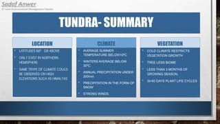 TUNDRA- SUMMARY
LOCATION
• LATITUDES 660 OR ABOVE
• ONLY EXIST IN NORTHERN
HEMISPHERE
• SAME TRYPE OF CLIMATE COULD
BE OBSERVED ON HIGH
ELEVATIONS SUCH AS HIMALYAS
CLIMATE
• AVERAGE SUMMER
TEMPERATURE BELOW100C
• WINTERS AVERAGE BELOW
300C
• ANNUAL PRECIPITATION UNDER
300mm
• PRECIPITATION IN THE FORM OF
SNOW
• STRONG WINDS
VEGETATION
• COLD CLIMATE RESTRICTS
VEGETATION GROWTH
• TREE LESS BIOME
• LESS THAN 3 MONTHS OF
GROWING SEASON,
• 30-60 DAYS PLANT LIFE CYCLES
 