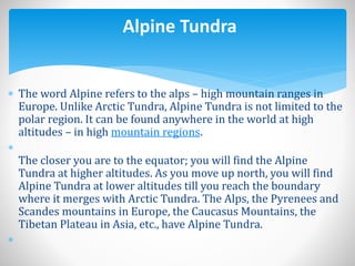  The word Alpine refers to the alps – high mountain ranges in
Europe. Unlike Arctic Tundra, Alpine Tundra is not limited to the
polar region. It can be found anywhere in the world at high
altitudes – in high mountain regions.

The closer you are to the equator; you will find the Alpine
Tundra at higher altitudes. As you move up north, you will find
Alpine Tundra at lower altitudes till you reach the boundary
where it merges with Arctic Tundra. The Alps, the Pyrenees and
Scandes mountains in Europe, the Caucasus Mountains, the
Tibetan Plateau in Asia, etc., have Alpine Tundra.

Alpine Tundra
 