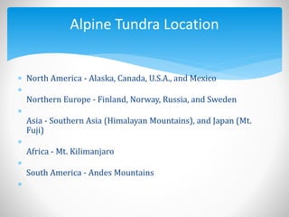  North America - Alaska, Canada, U.S.A., and Mexico

Northern Europe - Finland, Norway, Russia, and Sweden

Asia - Southern Asia (Himalayan Mountains), and Japan (Mt.
Fuji)

Africa - Mt. Kilimanjaro

South America - Andes Mountains

Alpine Tundra Location
 