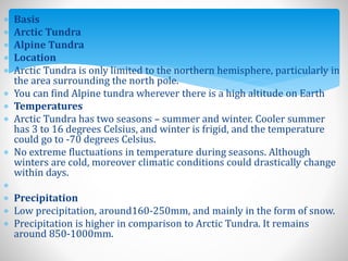  Basis
 Arctic Tundra
 Alpine Tundra
 Location
 Arctic Tundra is only limited to the northern hemisphere, particularly in
the area surrounding the north pole.
 You can find Alpine tundra wherever there is a high altitude on Earth
 Temperatures
 Arctic Tundra has two seasons – summer and winter. Cooler summer
has 3 to 16 degrees Celsius, and winter is frigid, and the temperature
could go to -70 degrees Celsius.
 No extreme fluctuations in temperature during seasons. Although
winters are cold, moreover climatic conditions could drastically change
within days.

 Precipitation
 Low precipitation, around160-250mm, and mainly in the form of snow.
 Precipitation is higher in comparison to Arctic Tundra. It remains
around 850-1000mm.
 