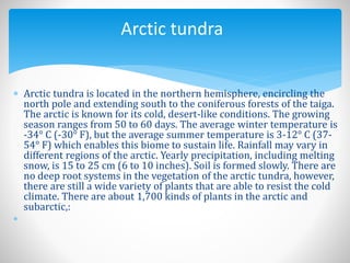  Arctic tundra is located in the northern hemisphere, encircling the
north pole and extending south to the coniferous forests of the taiga.
The arctic is known for its cold, desert-like conditions. The growing
season ranges from 50 to 60 days. The average winter temperature is
-34° C (-30° F), but the average summer temperature is 3-12° C (37-
54° F) which enables this biome to sustain life. Rainfall may vary in
different regions of the arctic. Yearly precipitation, including melting
snow, is 15 to 25 cm (6 to 10 inches). Soil is formed slowly. There are
no deep root systems in the vegetation of the arctic tundra, however,
there are still a wide variety of plants that are able to resist the cold
climate. There are about 1,700 kinds of plants in the arctic and
subarctic,:

Arctic tundra
 