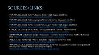 SOURCES/LINKS:
• TUNDRA. (Undated). TutorVista.com. Retrieved 26 August 2018 from
https://biology.tutorvista.com/ecology/tundra.html
• TUNDRA. (Undated). Nationalgeographic.com. Retrieved 26 August 2018 from
https://www.nationalgeographic.com/environment/habitats/tundra-biome/
• TUNDRA. (Undated). Earthobservatory.nasa.gov. Retrieved 26 August 2018 from
https://earthobservatory.nasa.gov/experiments/biome/biotundra.php
• CHO, R. (11 January 2018). “Why Thawing Permafrost Matters.” Retrieved from
https://blogs.ei.columbia.edu/2018/01/11/thawing-permafrost-matters/
• MIKLUSAK, M. (2 February 2015). “Permafrost – The Time Bomb That Could Kill Us.” Retrieved
from http://www.techandfacts.com/permafrost-time-bomb-kill-us/
• POT, J. H. (24 April 2017). “Why Is Tundra So Important?” Retrieved from
https://sciencing.com/tundra-important-5329435.html
• WOODWARD, S. L. (2012). Biomes of the World. Retrieved 26 August 2018, from the Department
of Geospatial Science, Radford University Web Site:
https://php.radford.edu/~swoodwar/biomes/?page_id=222
 