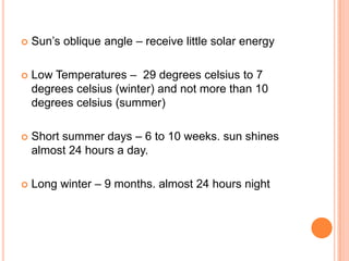    Sun’s oblique angle – receive little solar energy

   Low Temperatures – 29 degrees celsius to 7
    degrees celsius (winter) and not more than 10
    degrees celsius (summer)

   Short summer days – 6 to 10 weeks. sun shines
    almost 24 hours a day.

   Long winter – 9 months. almost 24 hours night
 