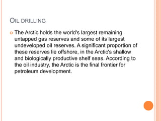 OIL DRILLING
   The Arctic holds the world's largest remaining
    untapped gas reserves and some of its largest
    undeveloped oil reserves. A significant proportion of
    these reserves lie offshore, in the Arctic's shallow
    and biologically productive shelf seas. According to
    the oil industry, the Arctic is the final frontier for
    petroleum development.
 