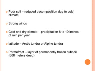    Poor soil – reduced decomposition due to cold
    climate

   Strong winds

   Cold and dry climate – precipitation 6 to 10 inches
    of rain per year

   latitude – Arctic tundra or Alpine tundra

   Permafrost – layer of permanently frozen subsoil
    (600 meters deep)
 