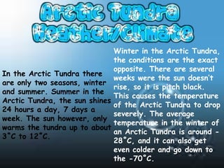 Winter in the Arctic Tundra,
                                the conditions are the exact
                                opposite. There are several
In the Arctic Tundra there
                                weeks were the sun doesn’t
are only two seasons, winter
                                rise, so it is pitch black.
and summer. Summer in the
                                This causes the temperature
Arctic Tundra, the sun shines
                                of the Arctic Tundra to drop
24 hours a day, 7 days a
                                severely. The average
week. The sun however, only
                                temperature in the winter of
warms the tundra up to about
                                an Arctic Tundra is around -
3˚C to 12˚C.
                                28˚C, and it can also get
                                even colder and go down to
                                the -70˚C.
 