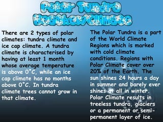 There are 2 types of polar     The Polar Tundra is a part
climates: tundra climate and   of the World Climate
ice cap climate. A tundra      Regions which is marked
climate is characterised by    with cold climate
having at least 1 month        conditions. Regions with
whose average temperature      Polar Climate cover over
is above 0˚C, while an ice     20% of the Earth. The
cap climate has no months      sun shines 24 hours a day
above 0˚C. In tundra           in summer and barely ever
climate trees cannot grow in   shines at all in winter.
that climate.                  Polar Climate results in
                               treeless tundra, glaciers
                               or a permanent or semi-
                               permanent layer of ice.
 