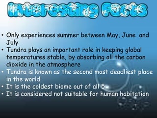 • Only experiences summer between May, June and
  July
• Tundra plays an important role in keeping global
  temperatures stable, by absorbing all the carbon
  dioxide in the atmosphere
• Tundra is known as the second most deadliest place
  in the world
• It is the coldest biome out of all 5
• It is considered not suitable for human habitation
 