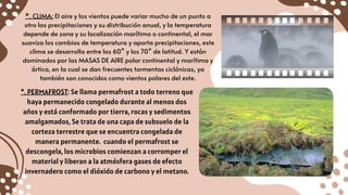 *. CLIMA: El aire y los vientos puede variar mucho de un punto a
otro las precipitaciones y su distribución anual, y la temperatura
depende de zona y su localización marítima o continental, el mar
suaviza los cambios de temperatura y aporta precipitaciones, este
clima se desarrolla entre los 60° y los 70° de latitud. Y están
dominados por las MASAS DE AIRE polar continental y marítima y
ártica, en la cual se dan frecuentes tormentas ciclónicas, ya
también son conocidos como vientos polares del este.
*. PERMAFROST: Se llama permafrost a todo terreno que
haya permanecido congelado durante al menos dos
años y está conformado por tierra, rocas y sedimentos
amalgamados, Se trata de una capa de subsuelo de la
corteza terrestre que se encuentra congelada de
manera permanente. cuando el permafrost se
descongela, los microbios comienzan a corromper el
material y liberan a la atmósfera gases de efecto
invernadero como el dióxido de carbono y el metano.
 